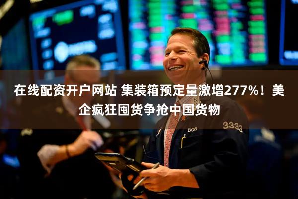 在线配资开户网站 集装箱预定量激增277%！美企疯狂囤货争抢中国货物