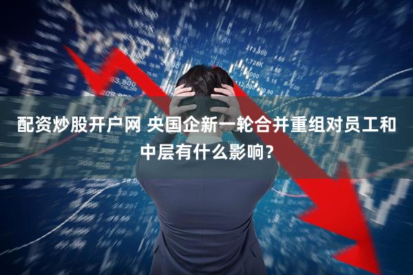 配资炒股开户网 央国企新一轮合并重组对员工和中层有什么影响？