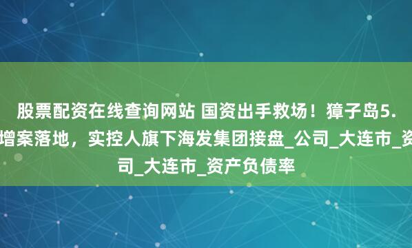 股票配资在线查询网站 国资出手救场！獐子岛5.22亿元定增案落地，实控人旗下海发集团接盘_公司_大连市_资产负债率