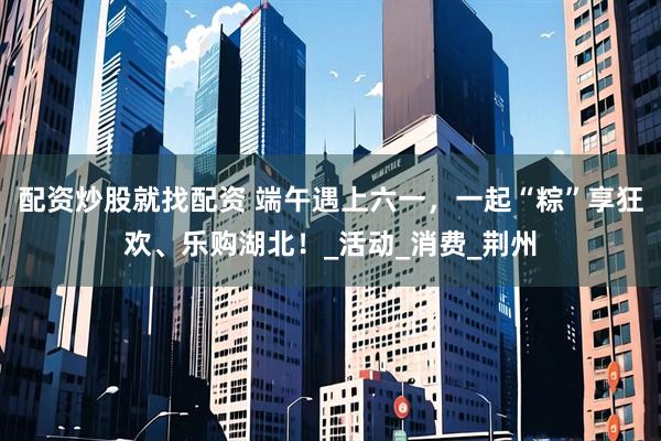 配资炒股就找配资 端午遇上六一，一起“粽”享狂欢、乐购湖北！_活动_消费_荆州