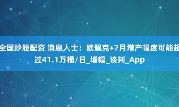 全国炒股配资 消息人士：欧佩克+7月增产幅度可能超过41.1万桶/日_增幅_谈判_App