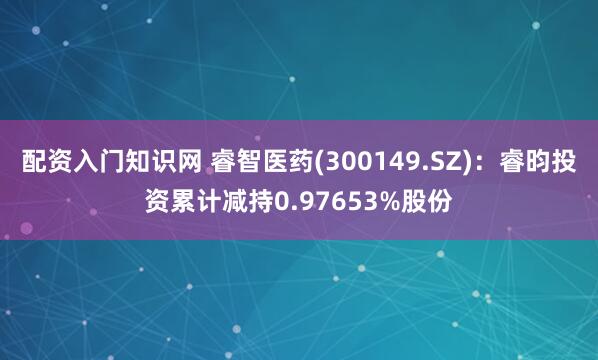 配资入门知识网 睿智医药(300149.SZ)：睿昀投资累计减持0.97653%股份