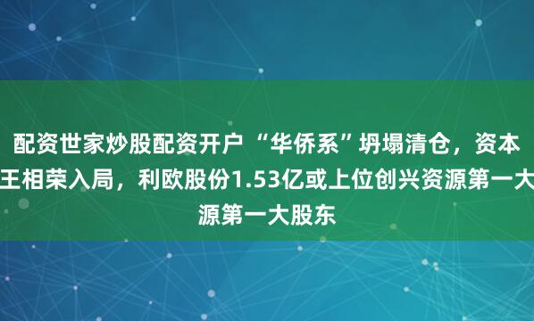 配资世家炒股配资开户 “华侨系”坍塌清仓，资本玩家王相荣入局，利欧股份1.53亿或上位创兴资源第一大股东