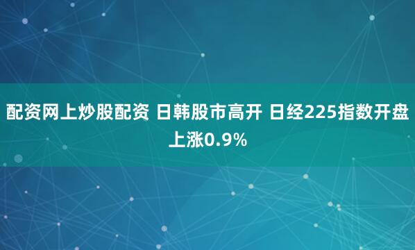 配资网上炒股配资 日韩股市高开 日经225指数开盘上涨0.9%
