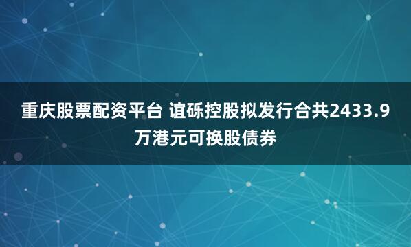 重庆股票配资平台 谊砾控股拟发行合共2433.9万港元可换股债券