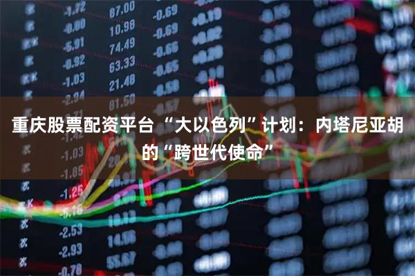 重庆股票配资平台 “大以色列”计划：内塔尼亚胡的“跨世代使命”