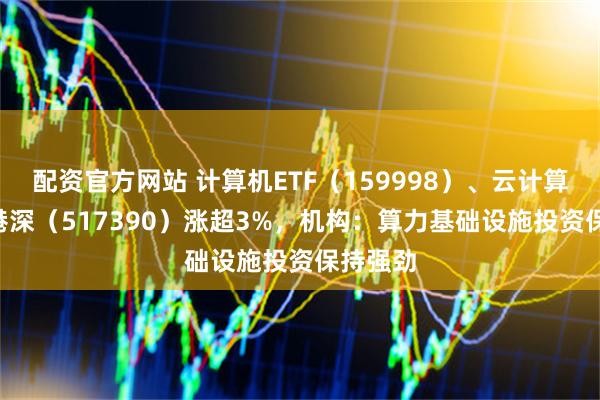 配资官方网站 计算机ETF（159998）、云计算ETF沪港深（517390）涨超3%，机构：算力基础设施投资保持强劲