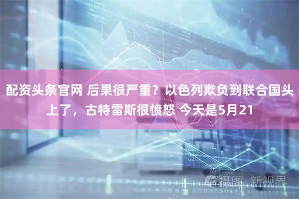 配资头条官网 后果很严重？以色列欺负到联合国头上了，古特雷斯很愤怒 今天是5月21