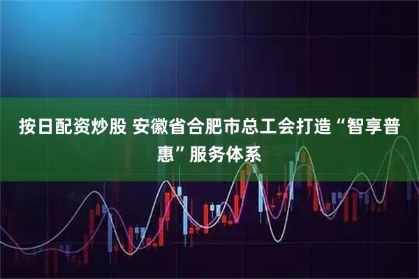 按日配资炒股 安徽省合肥市总工会打造“智享普惠”服务体系
