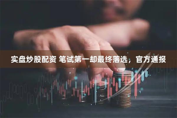 实盘炒股配资 笔试第一却最终落选，官方通报