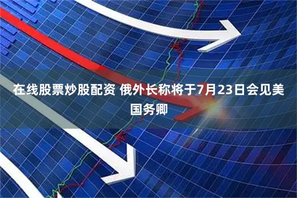在线股票炒股配资 俄外长称将于7月23日会见美国务卿