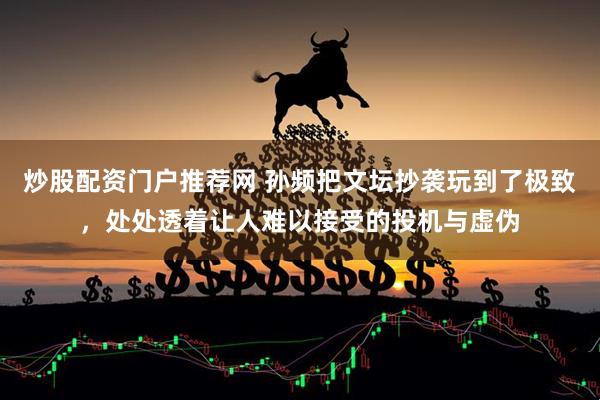 炒股配资门户推荐网 孙频把文坛抄袭玩到了极致，处处透着让人难以接受的投机与虚伪